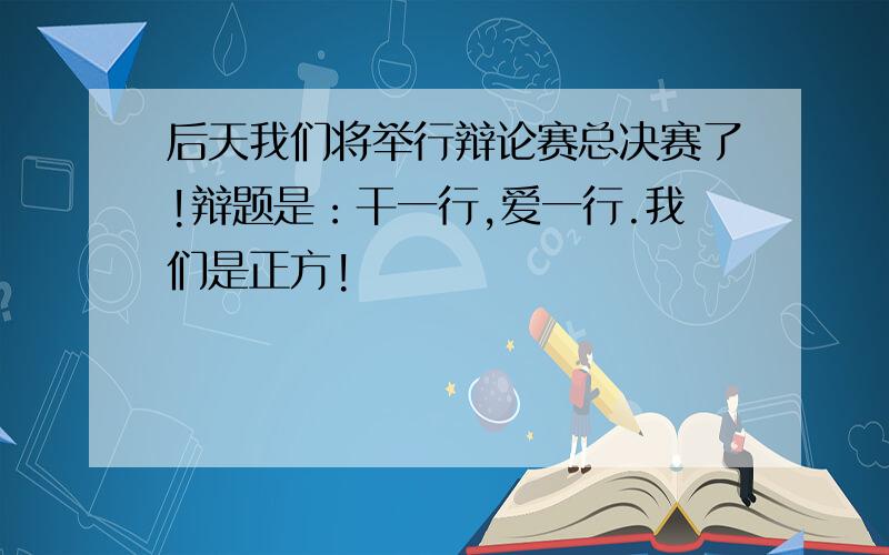 后天我们将举行辩论赛总决赛了!辩题是：干一行,爱一行.我们是正方!