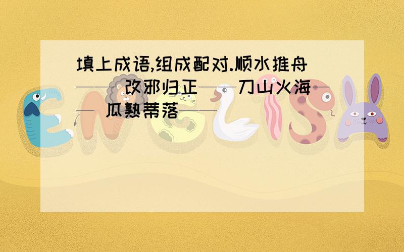 填上成语,组成配对.顺水推舟—— 改邪归正——刀山火海—— 瓜熟蒂落——