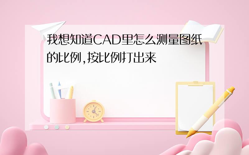 我想知道CAD里怎么测量图纸的比例,按比例打出来