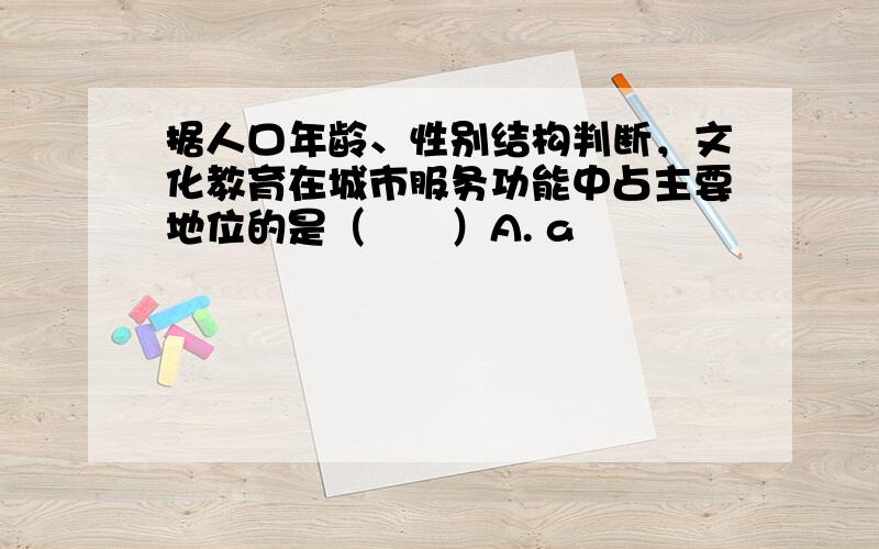 据人口年龄、性别结构判断，文化教育在城市服务功能中占主要地位的是（　　）A. a