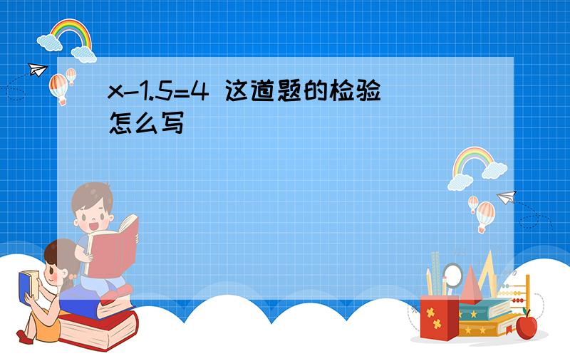 x-1.5=4 这道题的检验怎么写