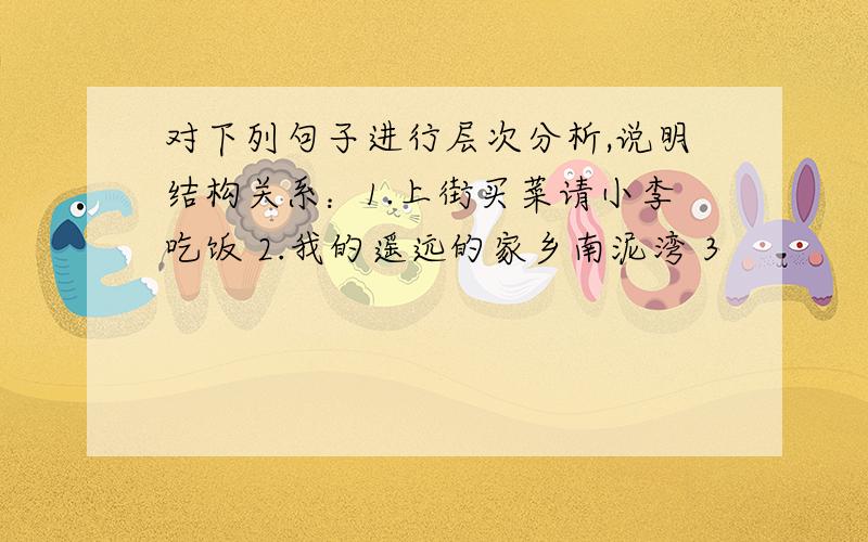 对下列句子进行层次分析,说明结构关系：1.上街买菜请小李吃饭 2.我的遥远的家乡南泥湾 3