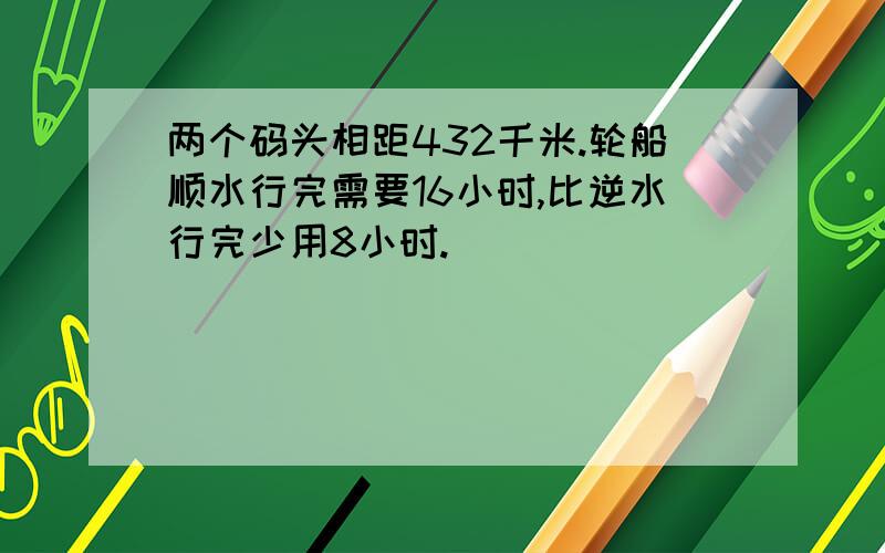 两个码头相距432千米.轮船顺水行完需要16小时,比逆水行完少用8小时.