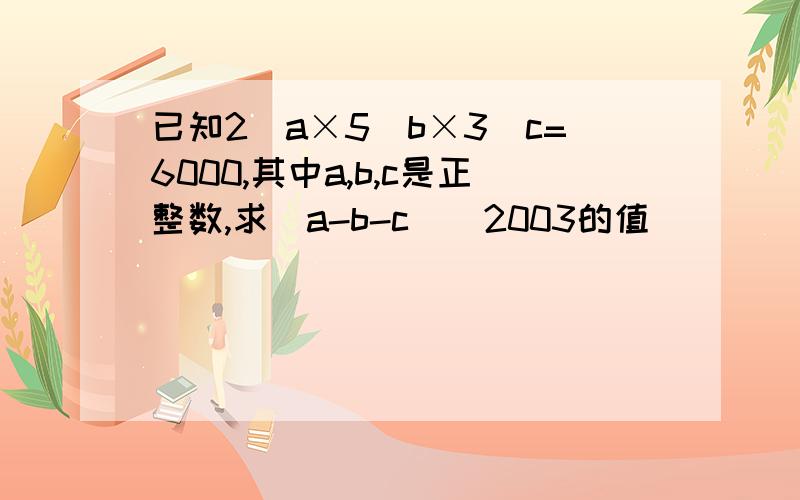 已知2^a×5^b×3^c=6000,其中a,b,c是正整数,求(a-b-c)^2003的值