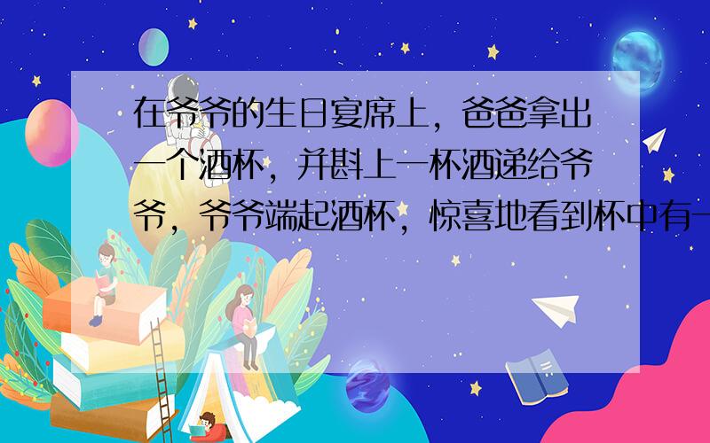 在爷爷的生日宴席上，爸爸拿出一个酒杯，并斟上一杯酒递给爷爷，爷爷端起酒杯，惊喜地看到杯中有一幅清晰的长寿图，爸爸要爷爷喝