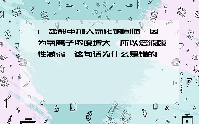 1、盐酸中加入氯化钠固体,因为氯离子浓度增大,所以溶液酸性减弱,这句话为什么是错的