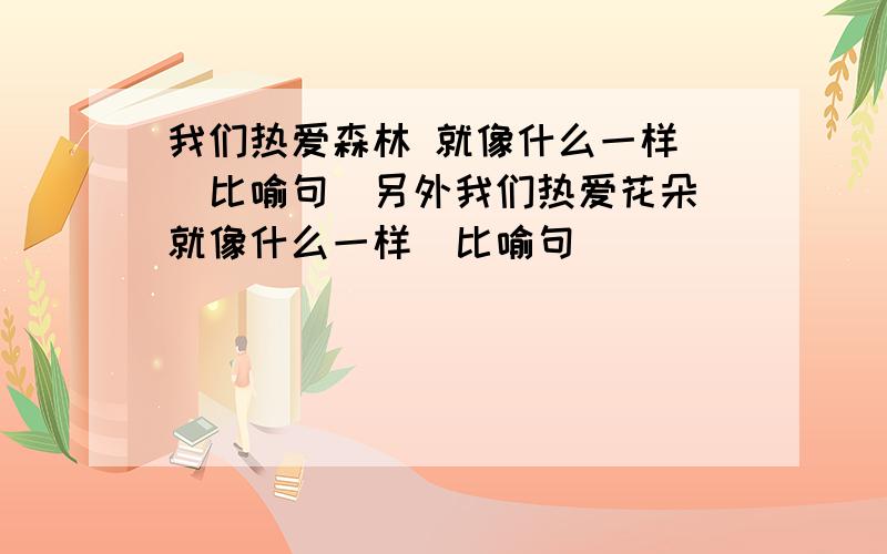 我们热爱森林 就像什么一样 （比喻句）另外我们热爱花朵 就像什么一样（比喻句）