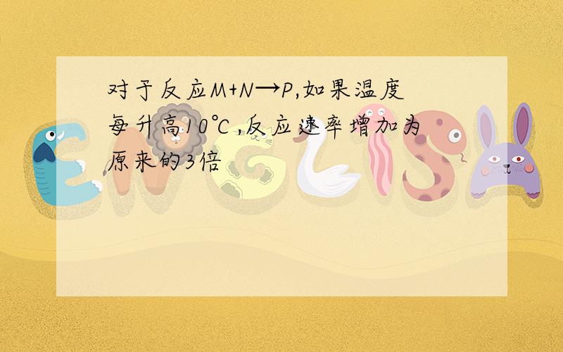 对于反应M+N→P,如果温度每升高10℃,反应速率增加为原来的3倍