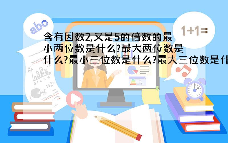 含有因数2,又是5的倍数的最小两位数是什么?最大两位数是什么?最小三位数是什么?最大三位数是什么?