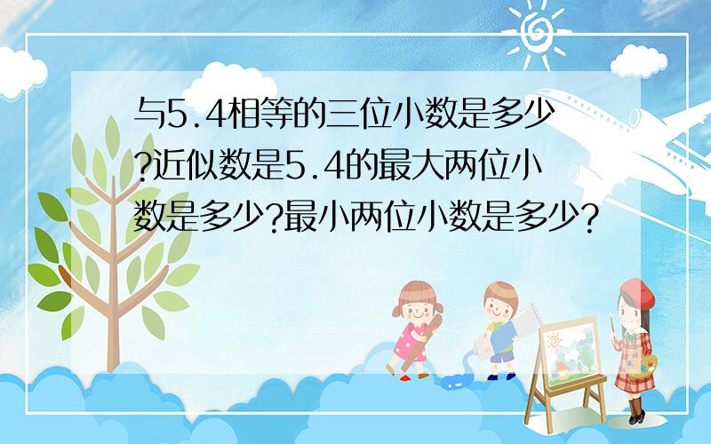 与5.4相等的三位小数是多少?近似数是5.4的最大两位小数是多少?最小两位小数是多少?