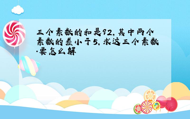 三个素数的和是92,其中两个素数的差小于5,求这三个素数.要怎么解