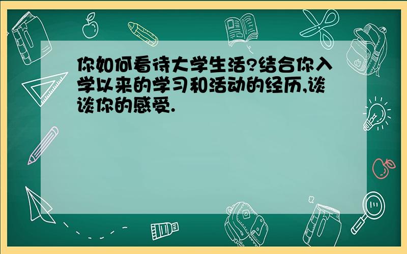 你如何看待大学生活?结合你入学以来的学习和活动的经历,谈谈你的感受.