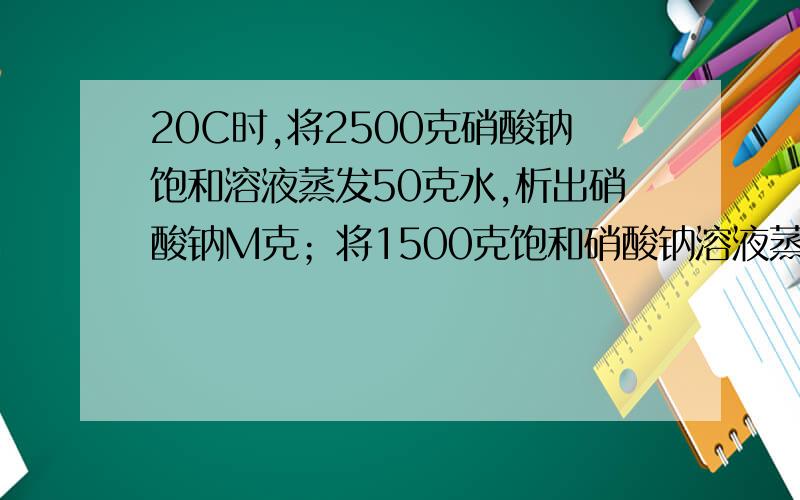 20C时,将2500克硝酸钠饱和溶液蒸发50克水,析出硝酸钠M克；将1500克饱和硝酸钠溶液蒸发50克水,析出硝酸钠晶体