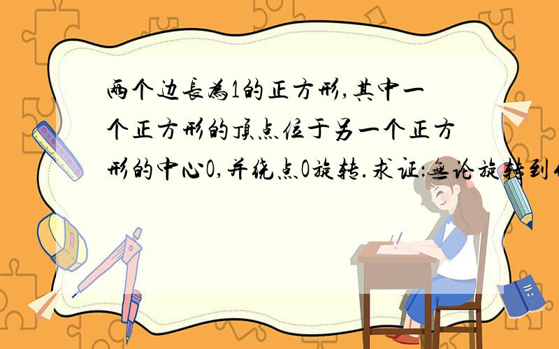 两个边长为1的正方形,其中一个正方形的顶点位于另一个正方形的中心O,并绕点O旋转.求证：无论旋转到什么位置,两个正方形重