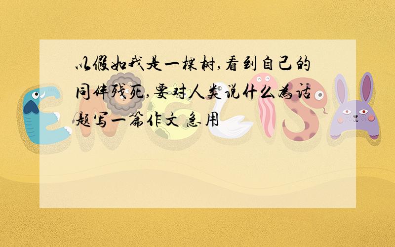 以假如我是一棵树,看到自己的同伴残死,要对人类说什么为话题写一篇作文 急用