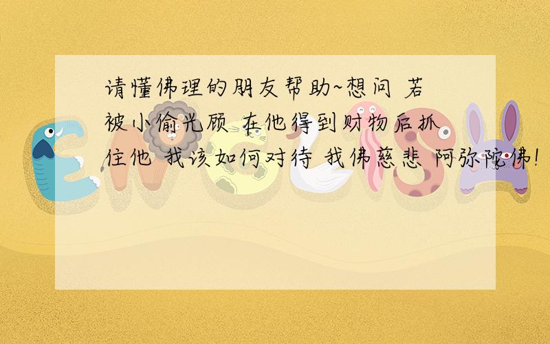 请懂佛理的朋友帮助~想问 若被小偷光顾 在他得到财物后抓住他 我该如何对待 我佛慈悲 阿弥陀佛!