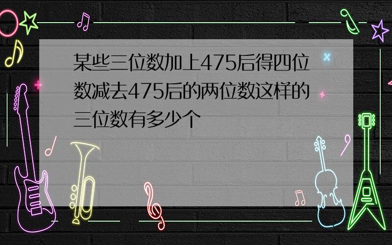 某些三位数加上475后得四位数减去475后的两位数这样的三位数有多少个