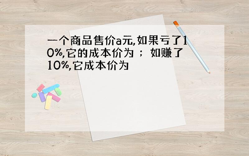 一个商品售价a元,如果亏了10%,它的成本价为 ；如赚了10%,它成本价为