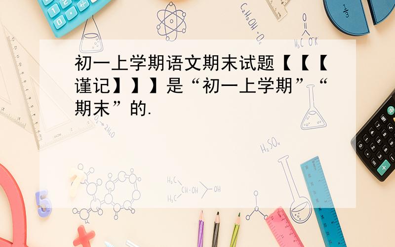 初一上学期语文期末试题【【【谨记】】】是“初一上学期”“期末”的.