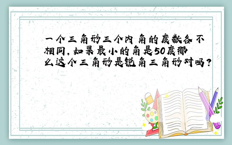 一个三角形三个内角的度数各不相同,如果最小的角是50度那么这个三角形是锐角三角形对吗?