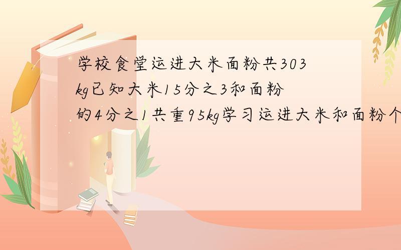 学校食堂运进大米面粉共303kg已知大米15分之3和面粉的4分之1共重95kg学习运进大米和面粉个