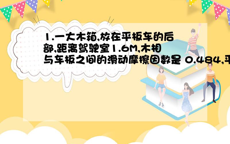 1.一大木箱,放在平板车的后部,距离驾驶室1.6M,木相与车板之间的滑动摩擦因数是 0.484,平板车以22.0M/S的