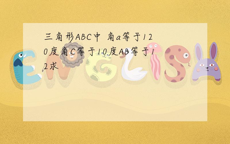 三角形ABC中 角a等于120度角C等于10度AB等于12求