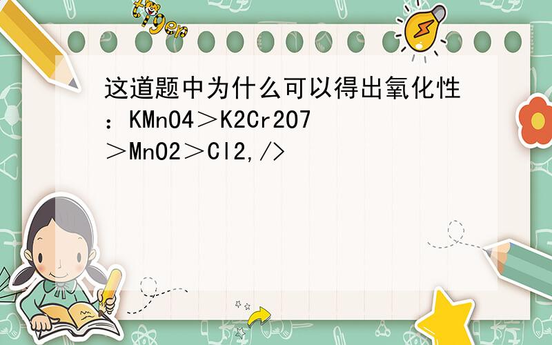 这道题中为什么可以得出氧化性：KMnO4＞K2Cr2O7＞MnO2＞Cl2,/>