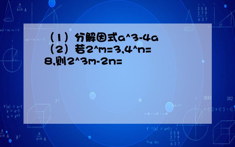 （1）分解因式a^3-4a （2）若2^m=3,4^n=8,则2^3m-2n=