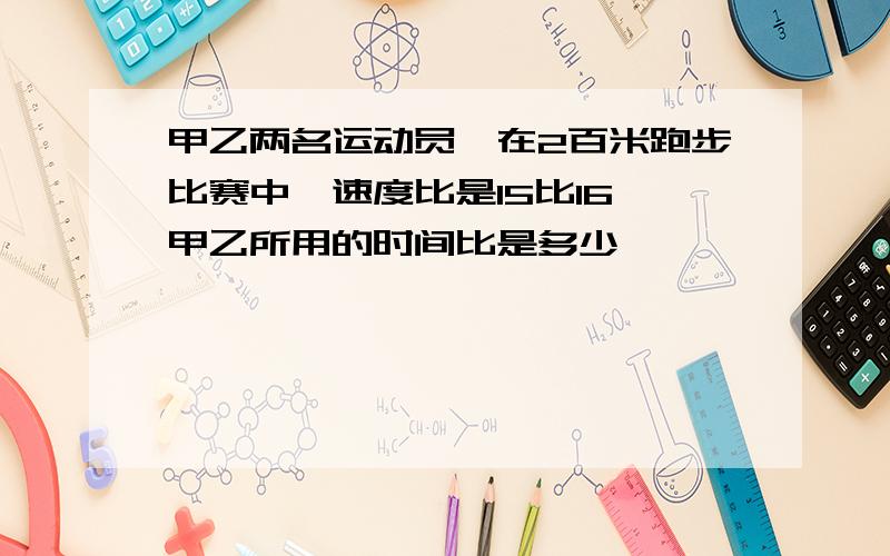 甲乙两名运动员,在2百米跑步比赛中,速度比是15比16,甲乙所用的时间比是多少