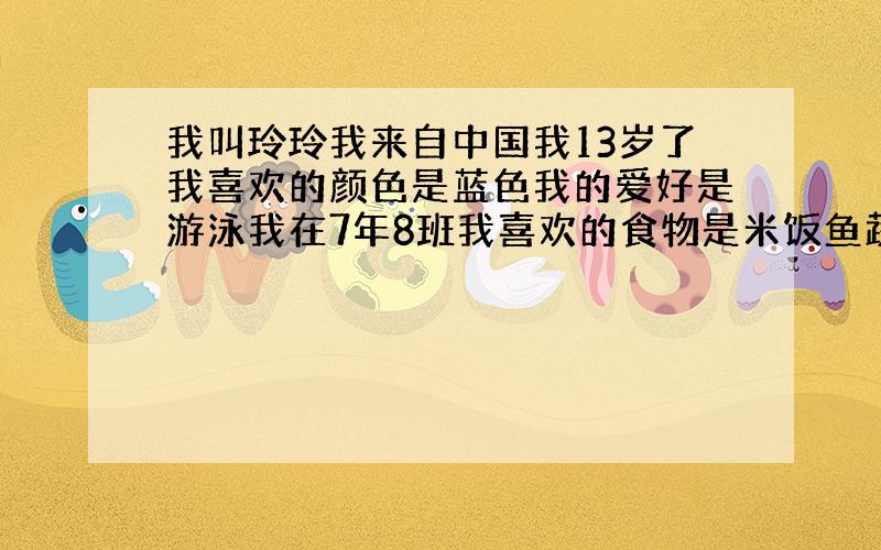 我叫玲玲我来自中国我13岁了我喜欢的颜色是蓝色我的爱好是游泳我在7年8班我喜欢的食物是米饭鱼蔬菜因为它们是健康的食物 这