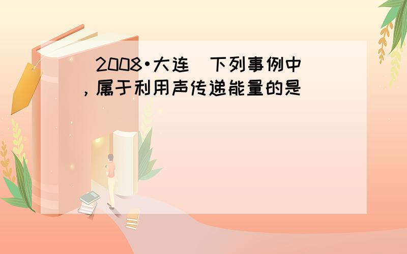 （2008•大连）下列事例中，属于利用声传递能量的是（　　）