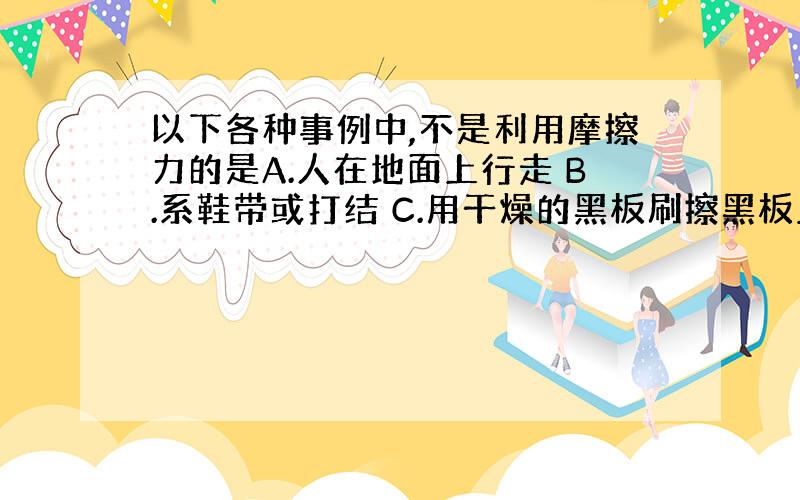 以下各种事例中,不是利用摩擦力的是A.人在地面上行走 B.系鞋带或打结 C.用干燥的黑板刷擦黑板上的粉笔字