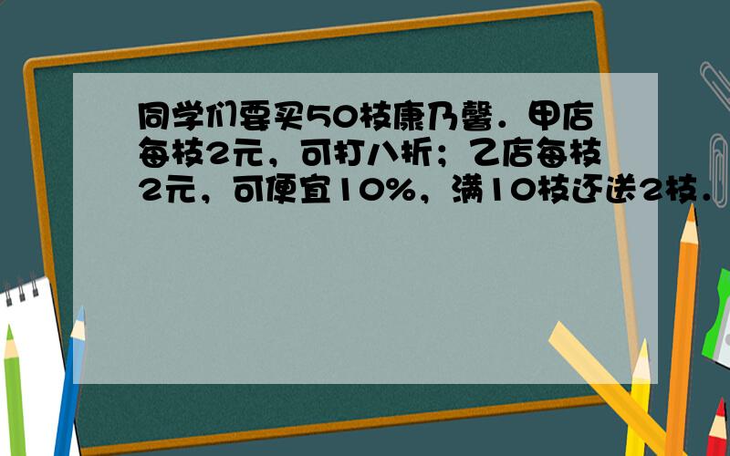 同学们要买50枝康乃馨．甲店每枝2元，可打八折；乙店每枝2元，可便宜10%，满10枝还送2枝．请问到哪个店去买更合算？（