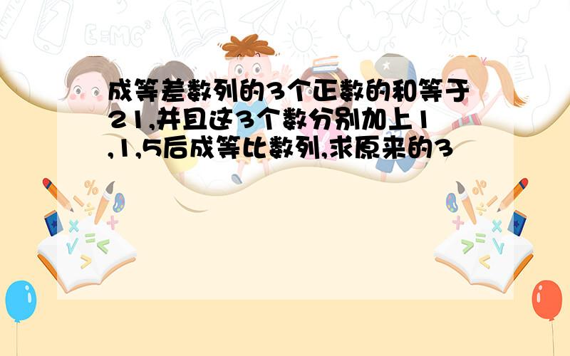 成等差数列的3个正数的和等于21,并且这3个数分别加上1,1,5后成等比数列,求原来的3