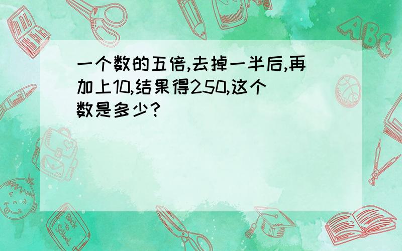 一个数的五倍,去掉一半后,再加上10,结果得250,这个数是多少?