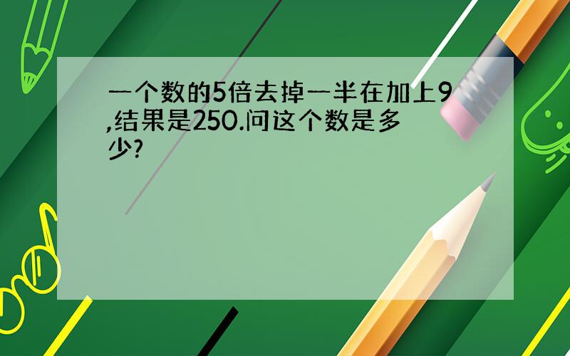 一个数的5倍去掉一半在加上9,结果是250.问这个数是多少?