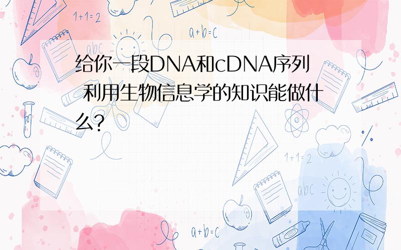 给你一段DNA和cDNA序列 利用生物信息学的知识能做什么?