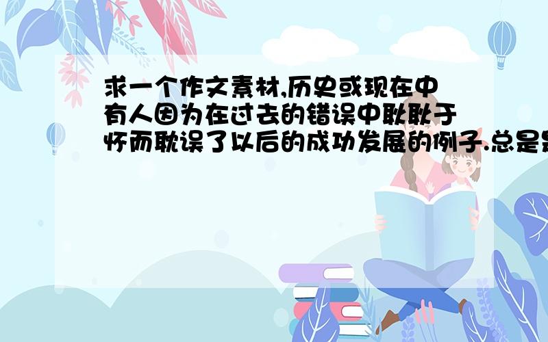 求一个作文素材,历史或现在中有人因为在过去的错误中耿耿于怀而耽误了以后的成功发展的例子.总是是关于沉溺过去不向前看的