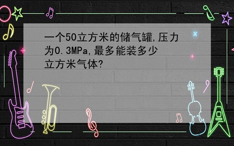 一个50立方米的储气罐,压力为0.3MPa,最多能装多少立方米气体?