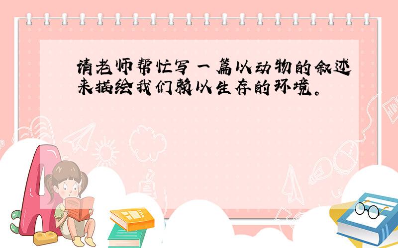 请老师帮忙写一篇以动物的叙述来描绘我们赖以生存的环境。