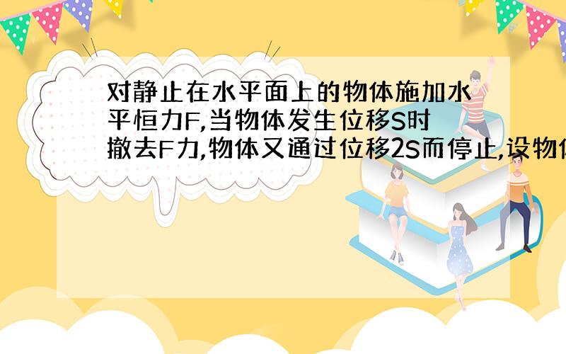 对静止在水平面上的物体施加水平恒力F,当物体发生位移S时撤去F力,物体又通过位移2S而停止,设物体运动过程中物体所受阻力