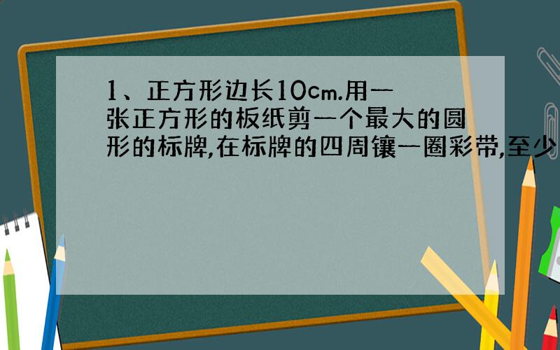 1、正方形边长10cm.用一张正方形的板纸剪一个最大的圆形的标牌,在标牌的四周镶一圈彩带,至少需要多长的彩带?