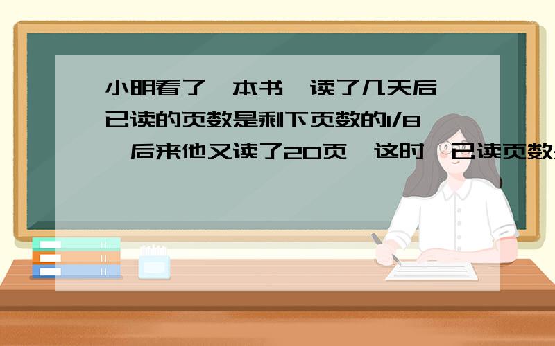 小明看了一本书,读了几天后,已读的页数是剩下页数的1/8,后来他又读了20页,这时,已读页数是剩下页数的1/6,