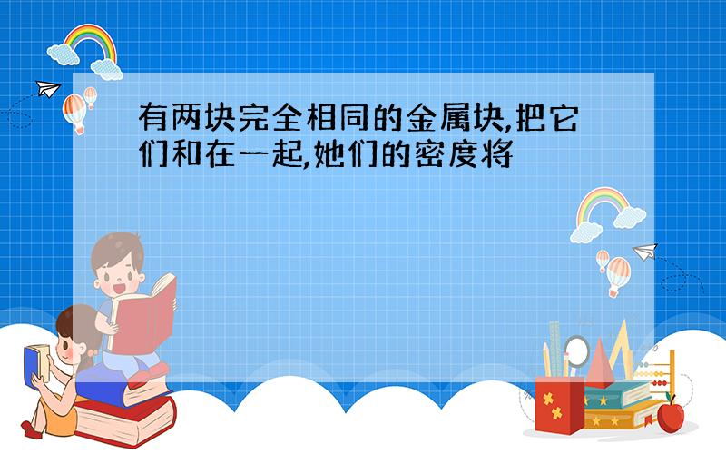 有两块完全相同的金属块,把它们和在一起,她们的密度将