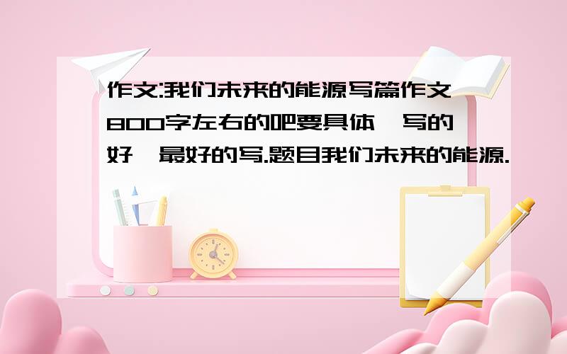 作文:我们未来的能源写篇作文800字左右的吧要具体,写的好,最好的写.题目我们未来的能源.