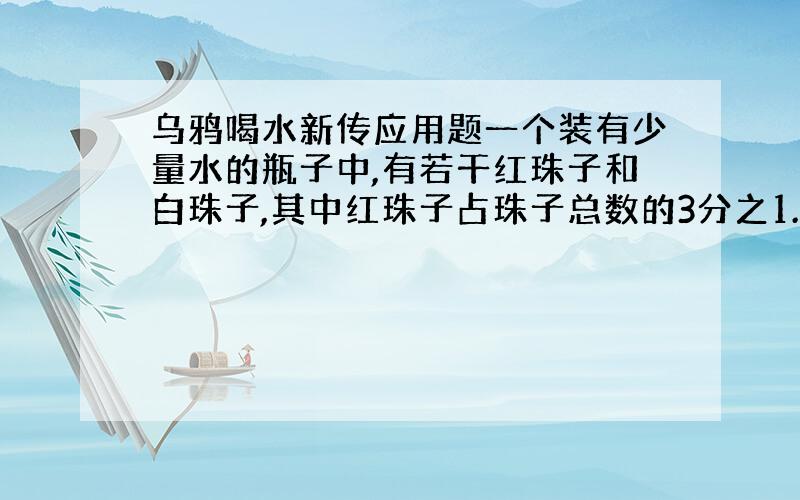 乌鸦喝水新传应用题一个装有少量水的瓶子中,有若干红珠子和白珠子,其中红珠子占珠子总数的3分之1.一只乌鸦来了,想喝瓶中的