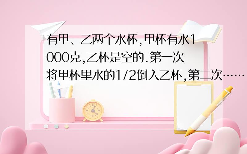 有甲、乙两个水杯,甲杯有水1000克,乙杯是空的.第一次将甲杯里水的1/2倒入乙杯,第二次……