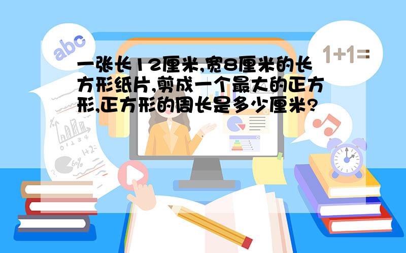 一张长12厘米,宽8厘米的长方形纸片,剪成一个最大的正方形,正方形的周长是多少厘米?