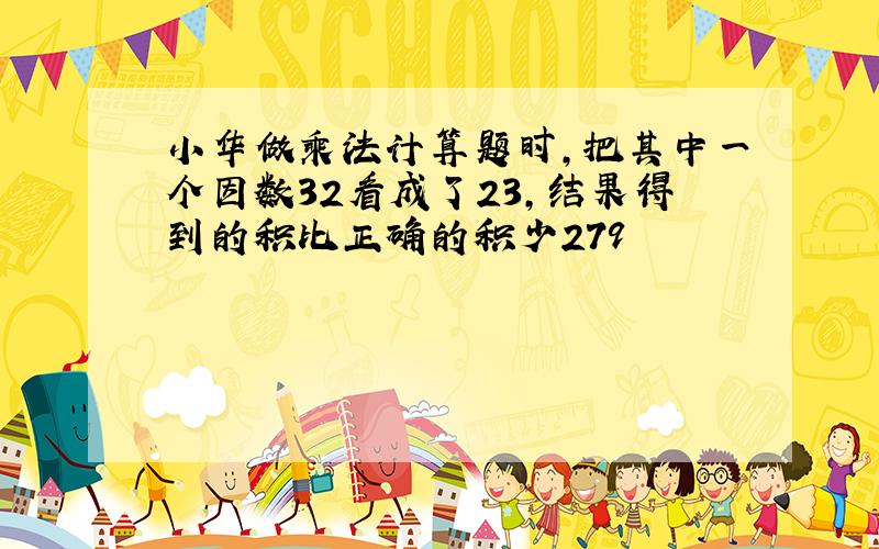 小华做乘法计算题时,把其中一个因数32看成了23,结果得到的积比正确的积少279